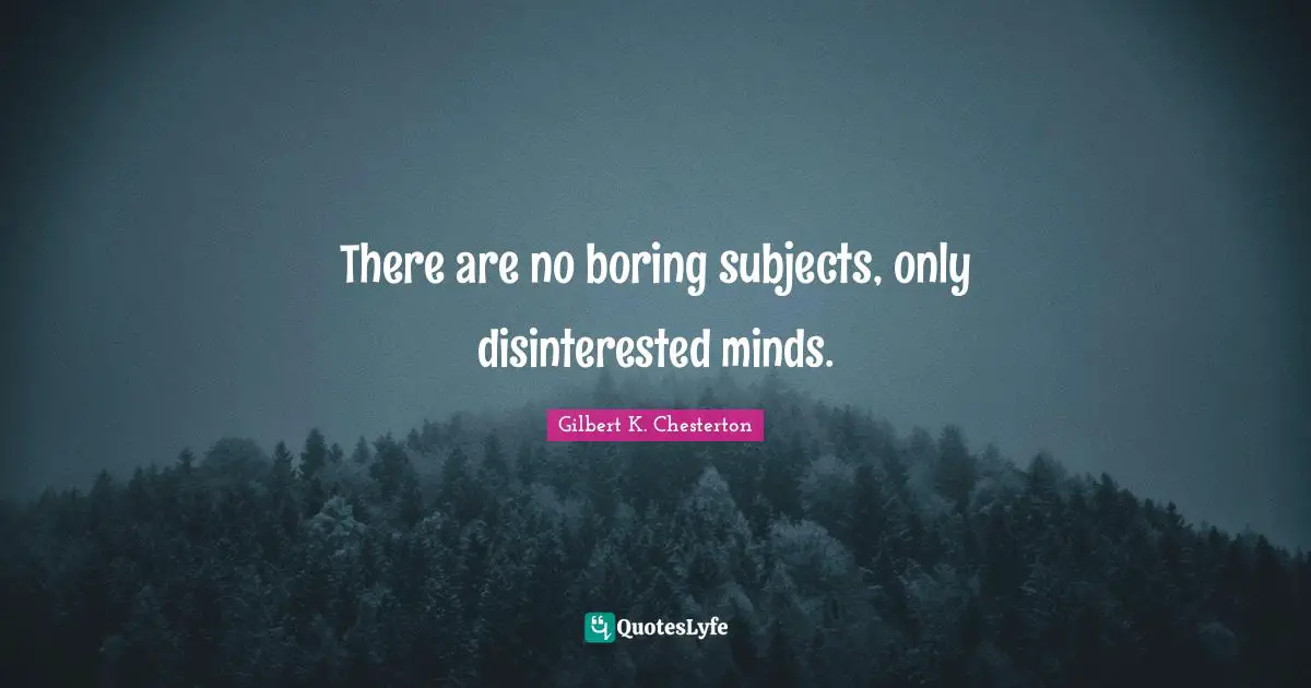 There are no boring subjects, only disinterested minds.
