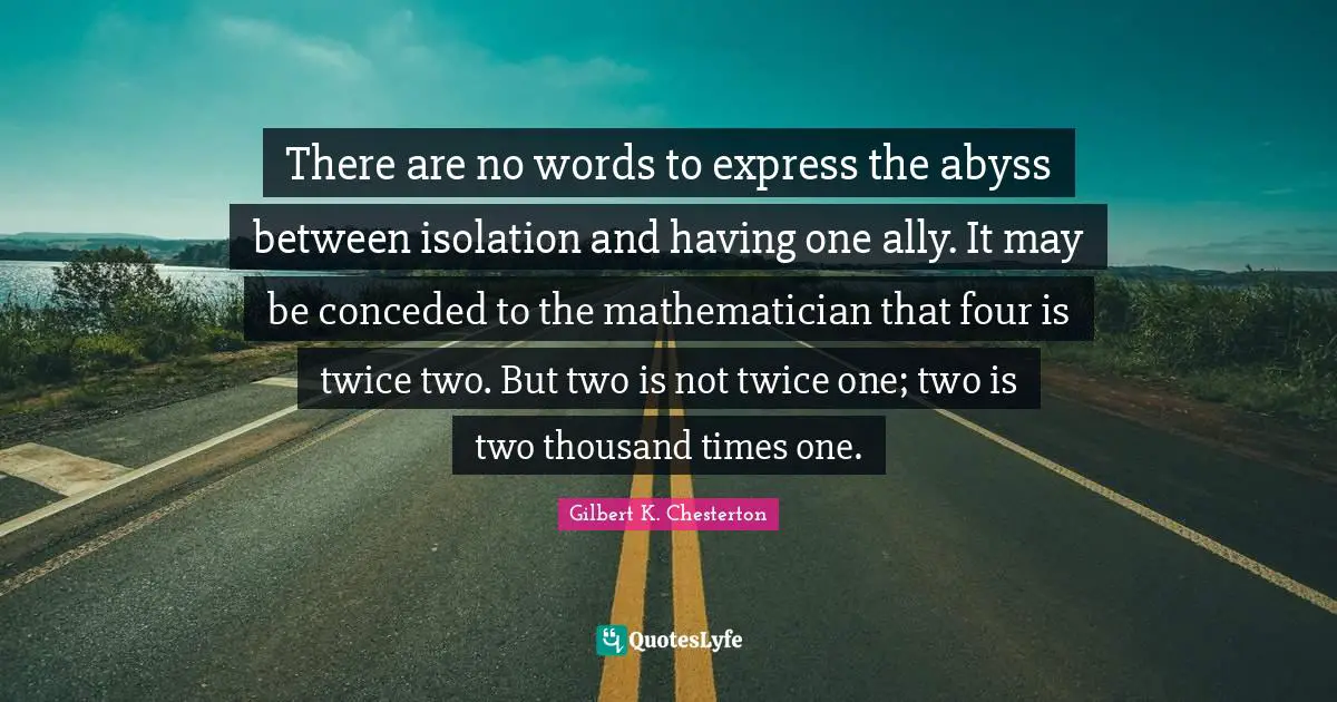 There are no words to express the abyss between isolation and having one ally. It may be conceded to the mathematician that four is twice two. But two is not twice one; two is two thousand times one.