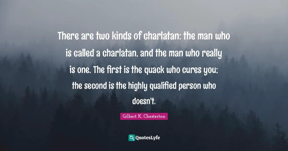 There are two kinds of charlatan: the man who is called a charlatan, and the man who really is one. The first is the quack who cures you; the second is the highly qualified person who doesn't.