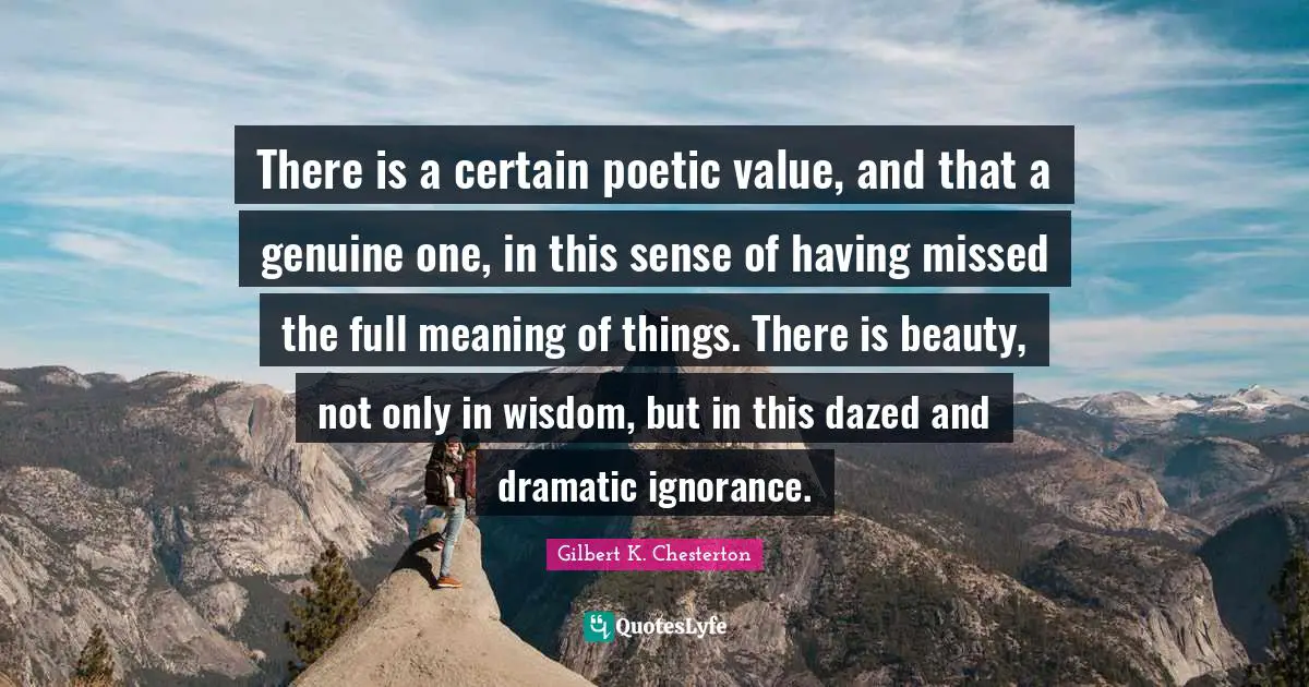 There is a certain poetic value, and that a genuine one, in this sense of having missed the full meaning of things. There is beauty, not only in wisdom, but in this dazed and dramatic ignorance.