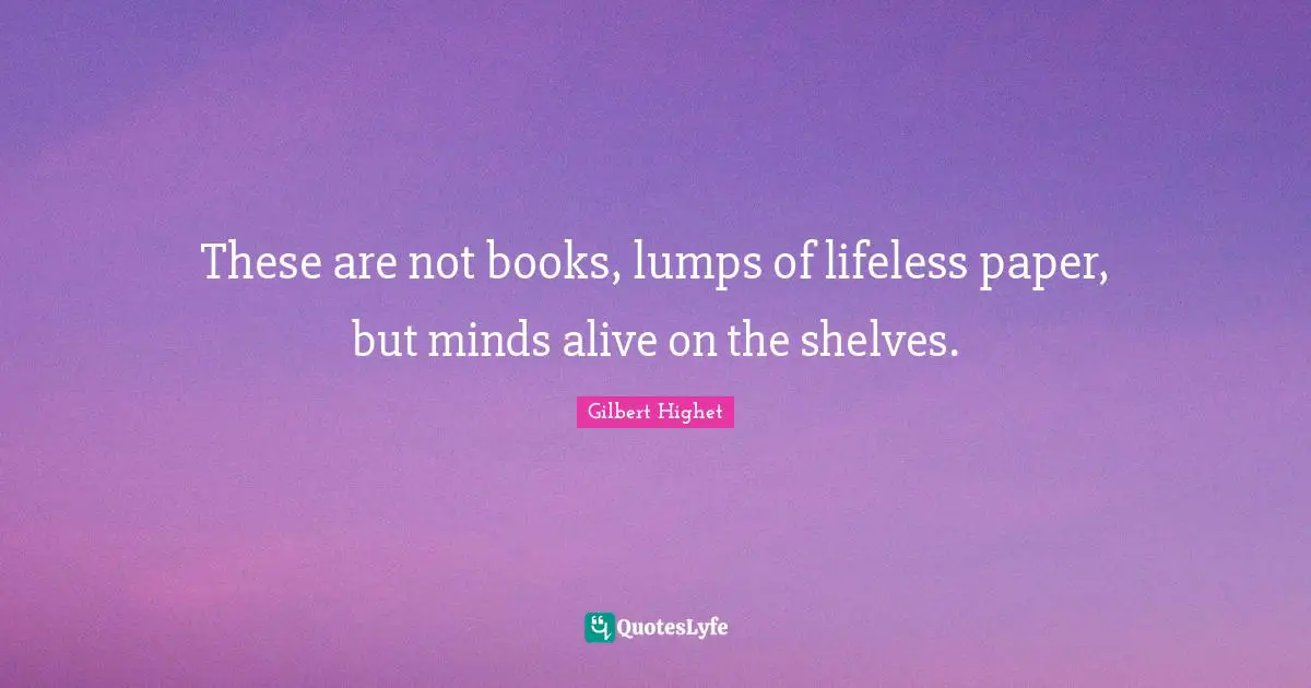 These are not books, lumps of lifeless paper, but minds alive on the shelves.