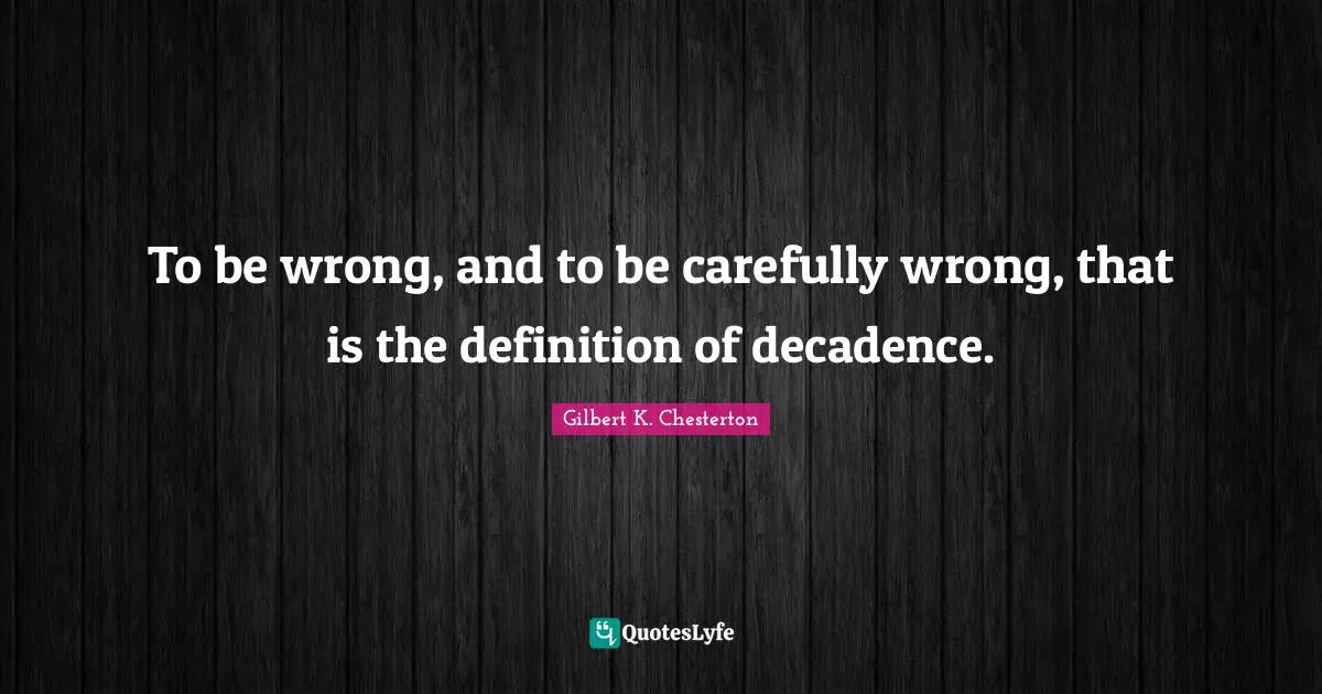 To be wrong, and to be carefully wrong, that is the definition of decadence.