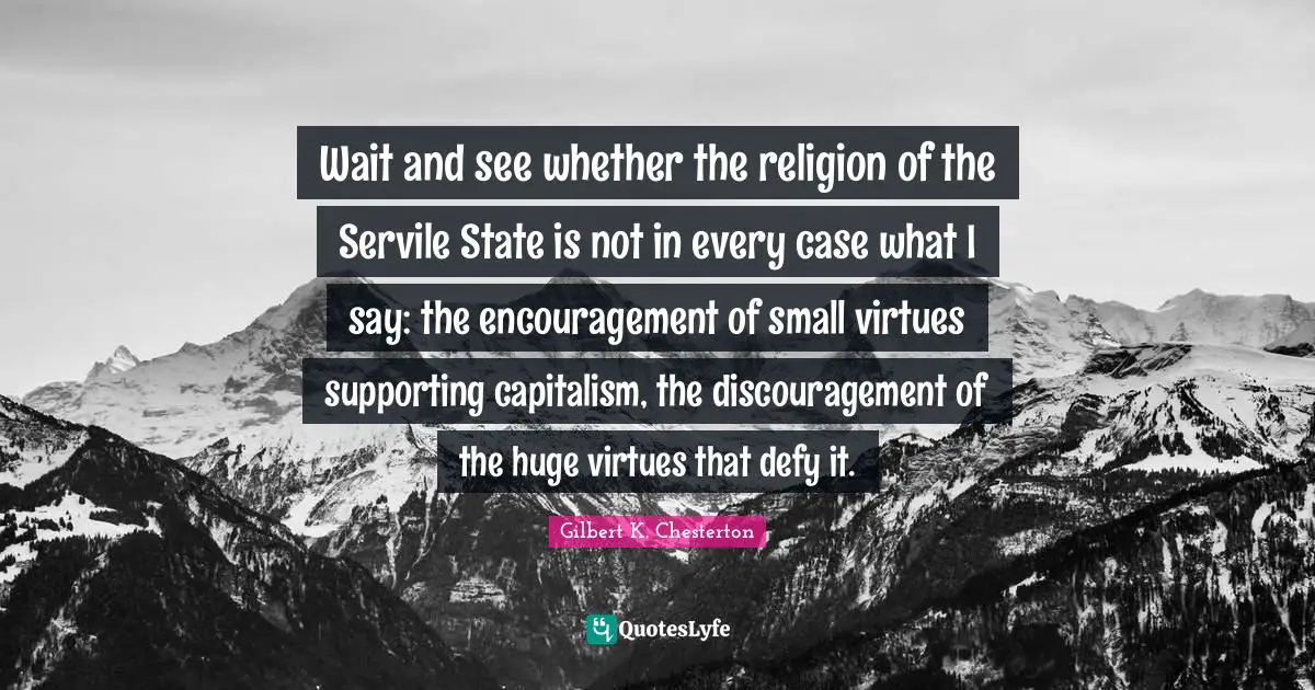 Wait and see whether the religion of the Servile State is not in every case what I say: the encouragement of small virtues supporting capitalism, the discouragement of the huge virtues that defy it.