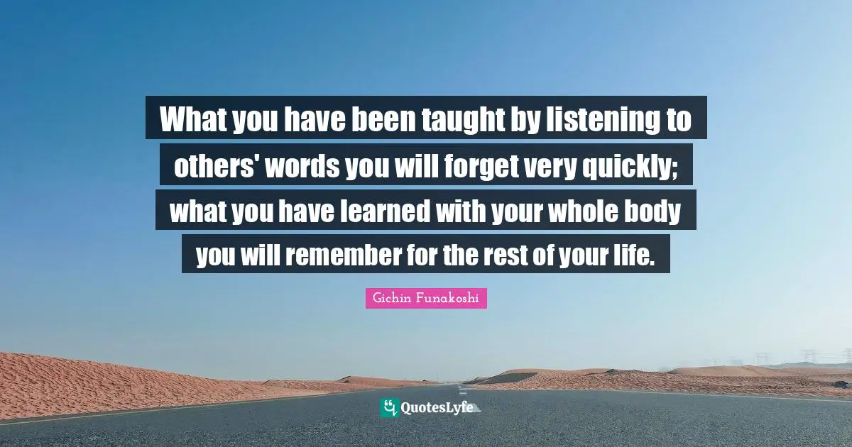 Gichin Funakoshi Quotes: What you have been taught by listening to others' words you will forget very quickly; what you have learned with your whole body you will remember for the rest of your life.