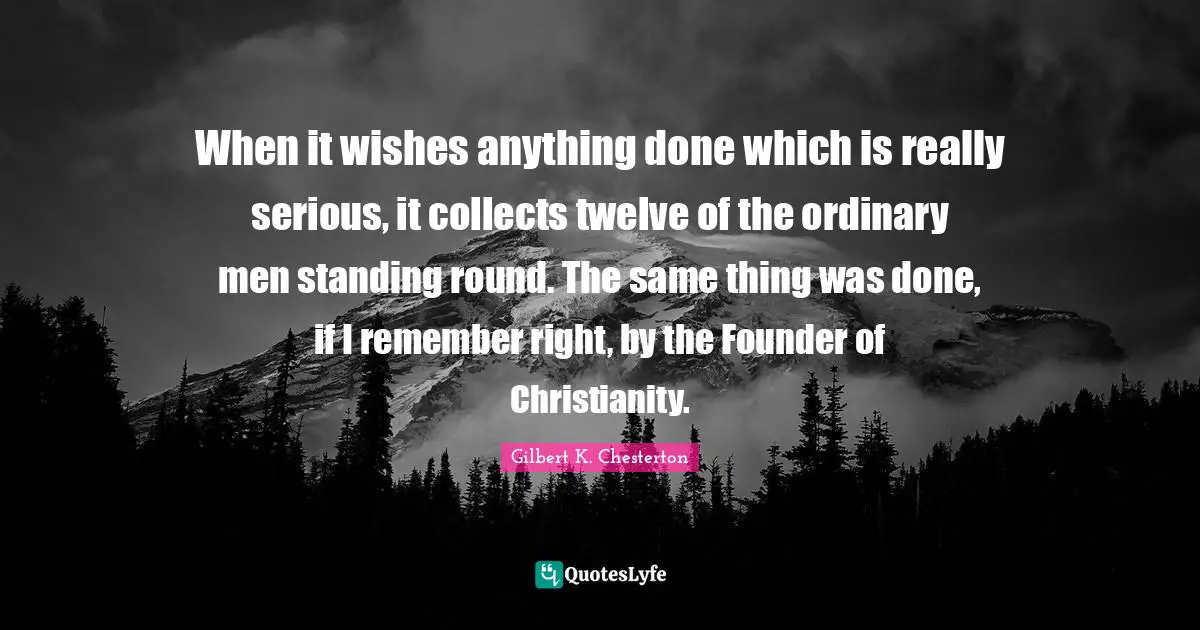 When it wishes anything done which is really serious, it collects twelve of the ordinary men standing round. The same thing was done, if I remember right, by the Founder of Christianity.
