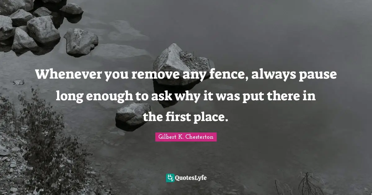 Gilbert K. Chesterton Quotes: "Whenever you remove any fence, always pause long enough to ask why it was put there in the first place."