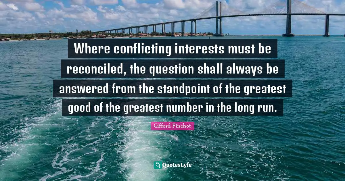 Gifford Pinchot Quotes: "Where conflicting interests must be reconciled, the question shall always be answered from the standpoint of the greatest good of the greatest number in the long run."