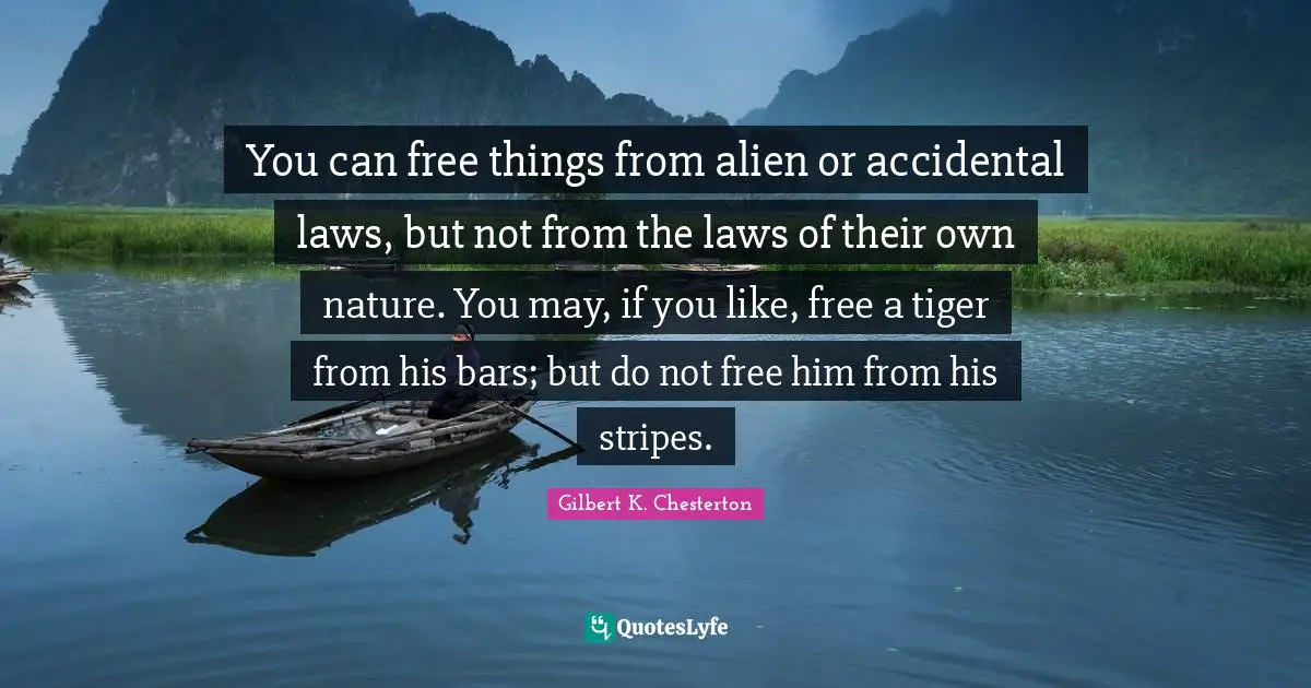 You can free things from alien or accidental laws, but not from the laws of their own nature. You may, if you like, free a tiger from his bars; but do not free him from his stripes.