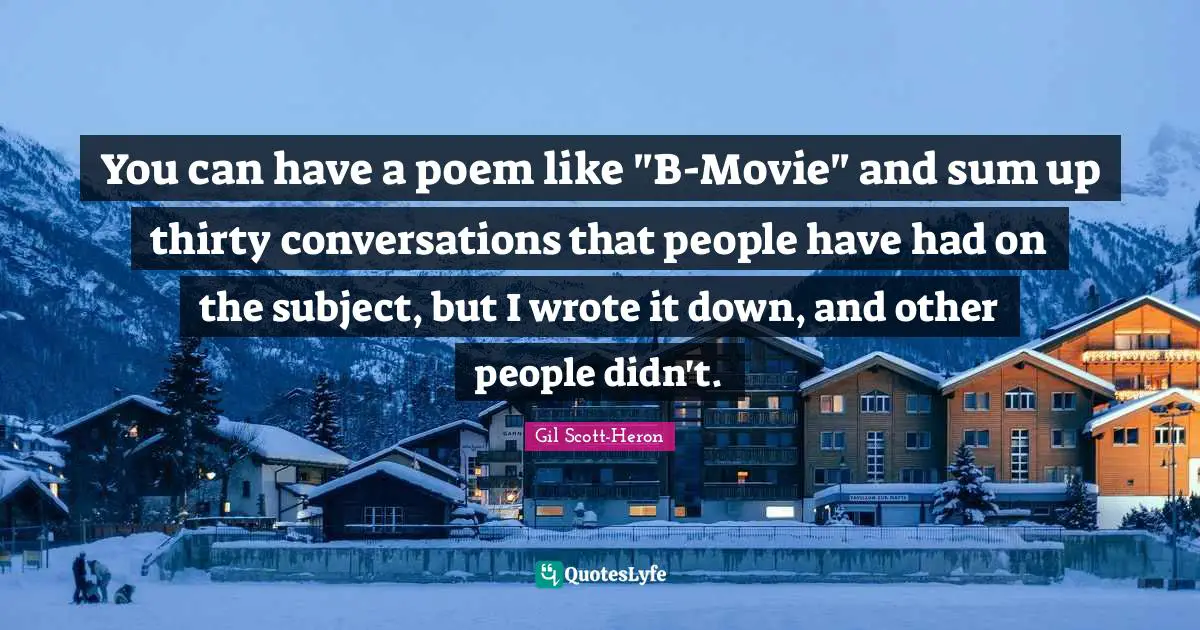 You can have a poem like "B-Movie" and sum up thirty conversations that people have had on the subject, but I wrote it down, and other people didn't.