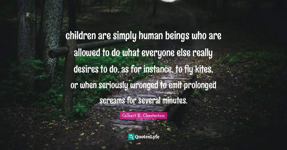 Instance Quotes: "children are simply human beings who are allowed to do what everyone else really desires to do, as for instance, to fly kites, or when seriously wronged to emit prolonged screams for several minutes."
