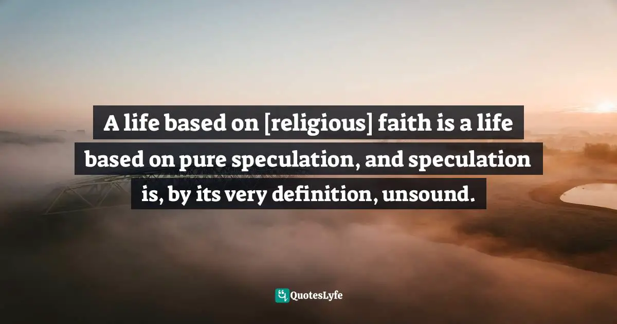 A life based on [religious] faith is a life based on pure speculation, and speculation is, by its very definition, unsound.