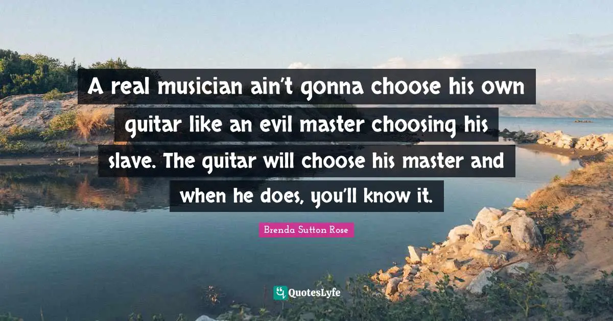 A real musician ain’t gonna choose his own guitar like an evil master choosing his slave. The guitar will choose his master and when he does, you’ll know it.