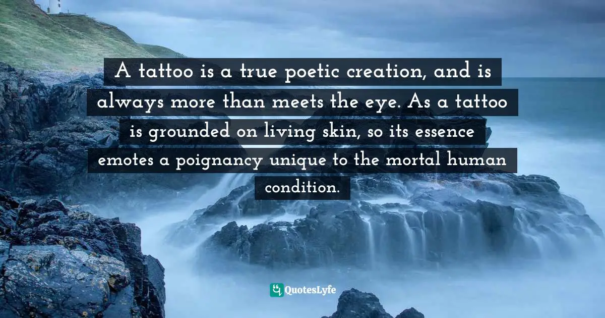 A tattoo is a true poetic creation, and is always more than meets the eye. As a tattoo is grounded on living skin, so its essence emotes a poignancy unique to the mortal human condition.