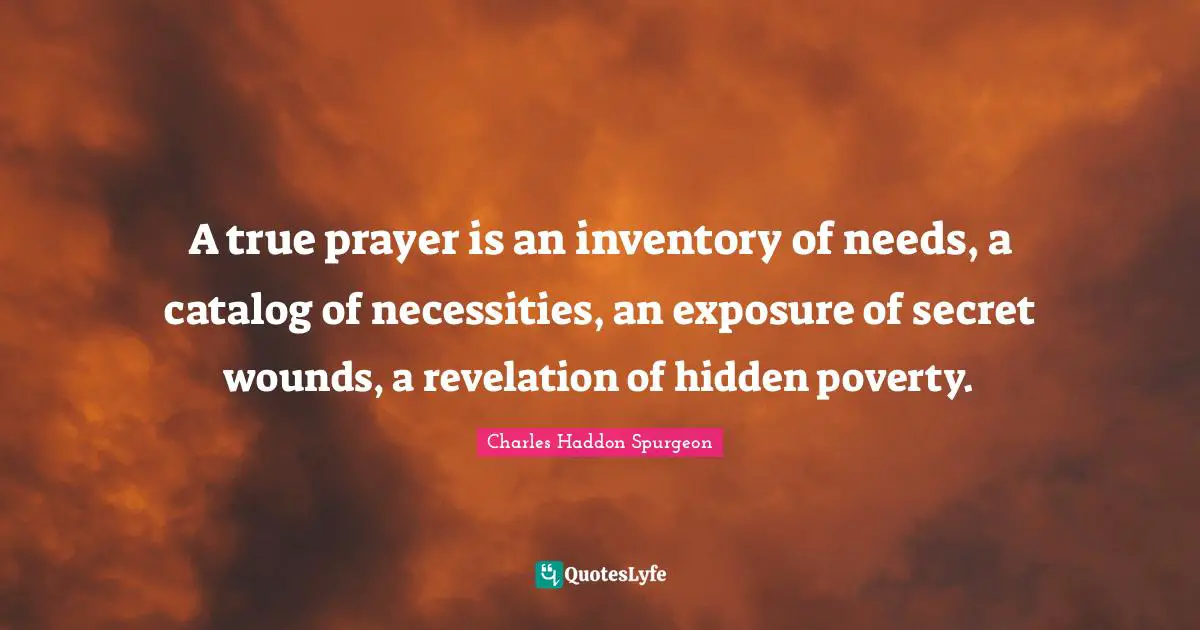 Charles Haddon Spurgeon Quotes: "A true prayer is an inventory of needs, a catalog of necessities, an exposure of secret wounds, a revelation of hidden poverty."