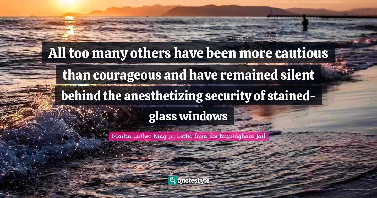 Martin Luther King Jr., Letter From The Birmingham Jail Quotes: "All too many others have been more cautious than courageous and have remained silent behind the anesthetizing security of stained-glass windows"