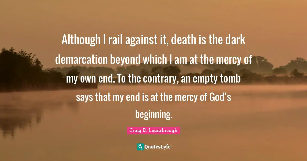 Although I rail against it, death is the dark demarcation beyond which I am at the mercy of my own end. To the contrary, an empty tomb says that my end is at the mercy of God’s beginning.