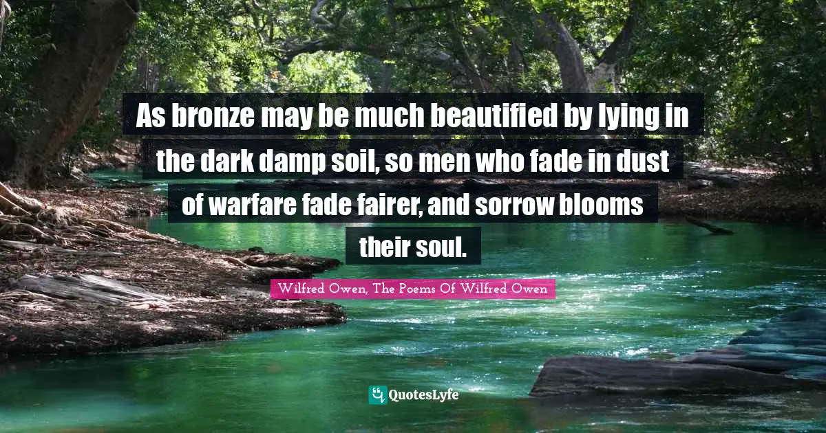 As bronze may be much beautified by lying in the dark damp soil, so men who fade in dust of warfare fade fairer, and sorrow blooms their soul.