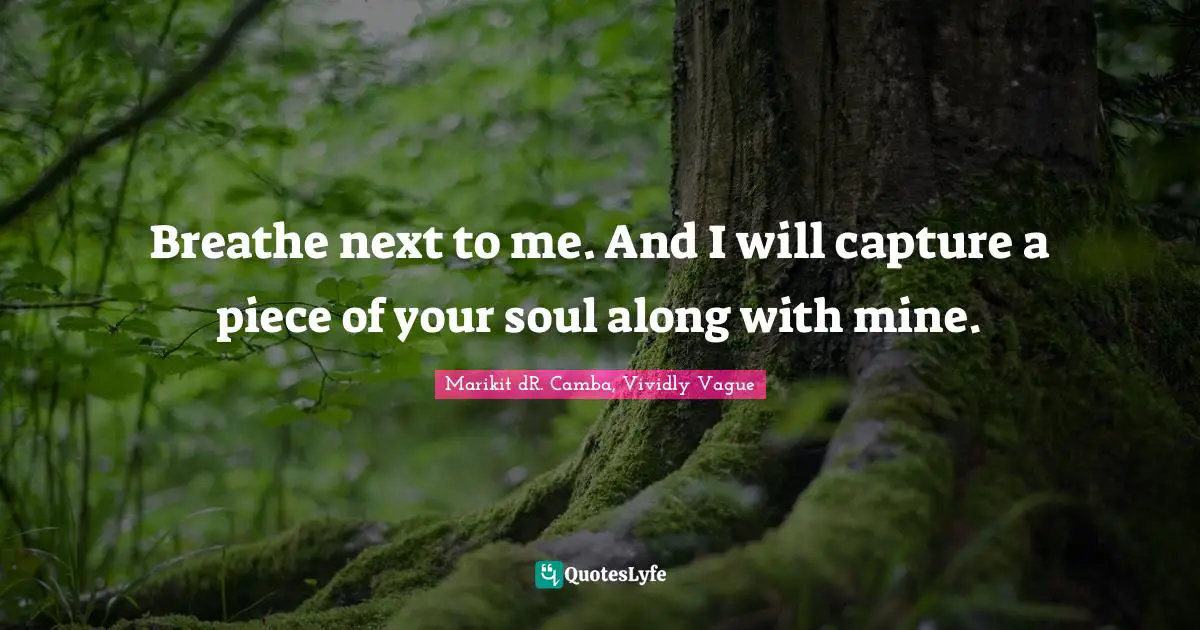 Breathe next to me. And I will capture a piece of your soul along with mine.