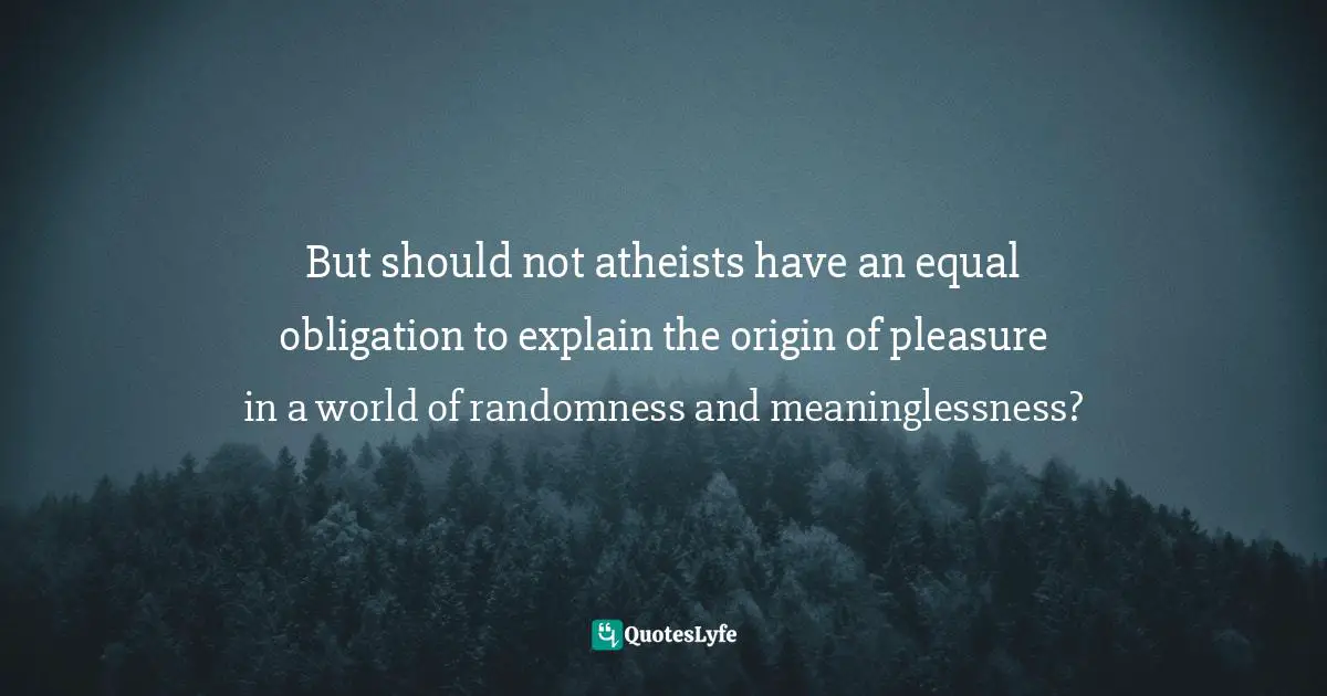 But should not atheists have an equal obligation to explain the origin of pleasure in a world of randomness and meaninglessness?