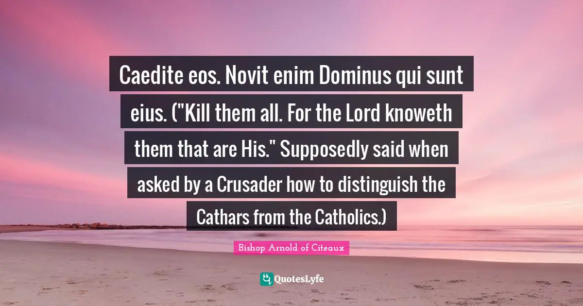 Caedite eos. Novit enim Dominus qui sunt eius. ("Kill them all. For the Lord knoweth them that are His." Supposedly said when asked by a Crusader how to distinguish the Cathars from the Catholics.)