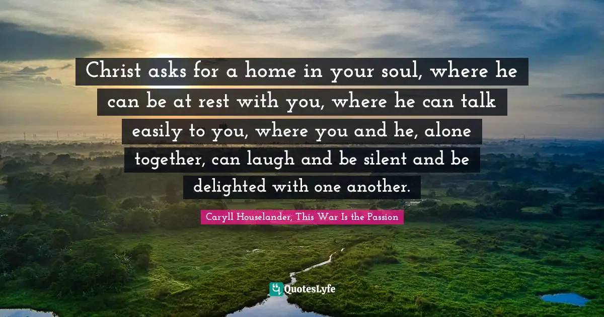 Christ asks for a home in your soul, where he can be at rest with you, where he can talk easily to you, where you and he, alone together, can laugh and be silent and be delighted with one another.