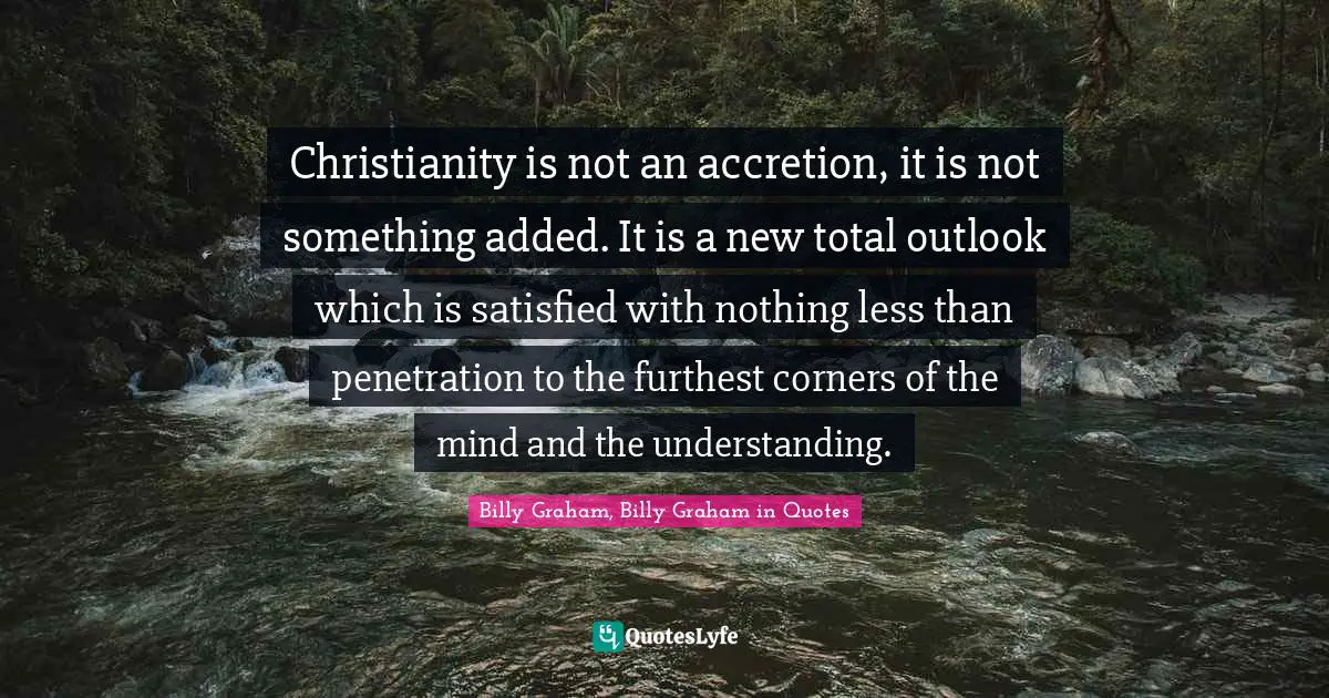 Christianity is not an accretion, it is not something added. It is a new total outlook which is satisfied with nothing less than penetration to the furthest corners of the mind and the understanding.