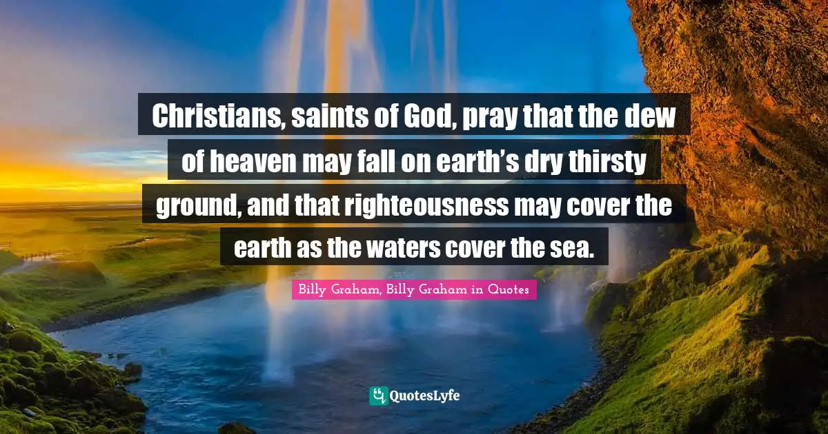 Christians, saints of God, pray that the dew of heaven may fall on earth’s dry thirsty ground, and that righteousness may cover the earth as the waters cover the sea.