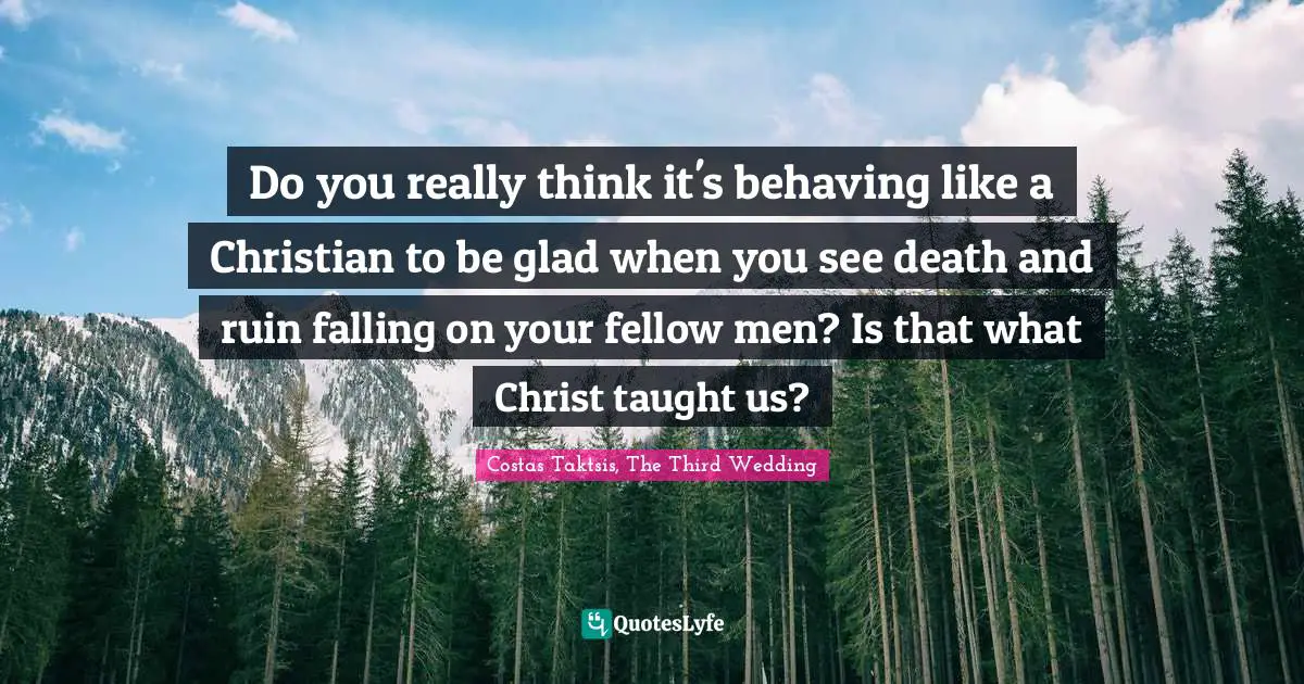 Do you really think it's behaving like a Christian to be glad when you see death and ruin falling on your fellow men? Is that what Christ taught us?