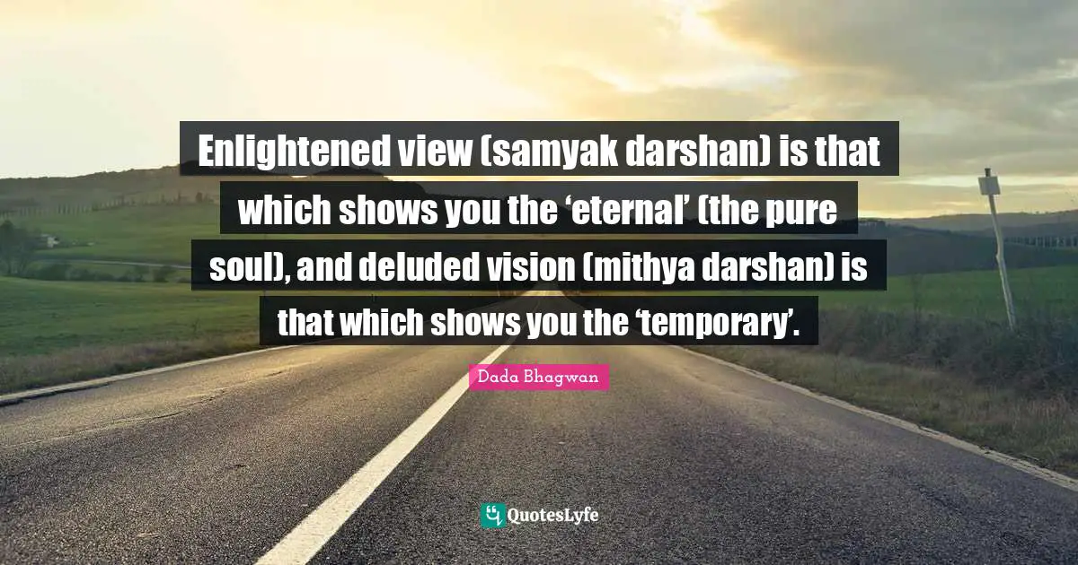 Enlightened view (samyak darshan) is that which shows you the ‘eternal’ (the pure soul), and deluded vision (mithya darshan) is that which shows you the ‘temporary’.