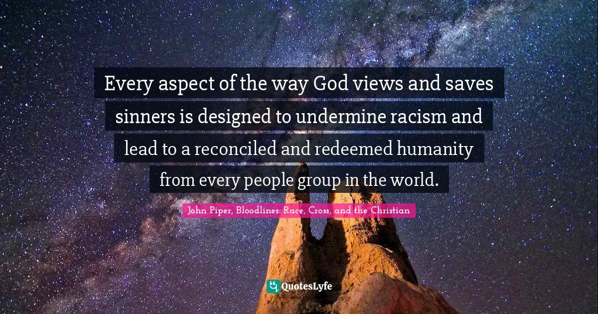 John Piper, Bloodlines: Race, Cross, And The Christian Quotes: "Every aspect of the way God views and saves sinners is designed to undermine racism and lead to a reconciled and redeemed humanity from every people group in the world."