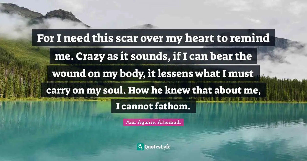 For I need this scar over my heart to remind me. Crazy as it sounds, if I can bear the wound on my body, it lessens what I must carry on my soul. How he knew that about me, I cannot fathom.