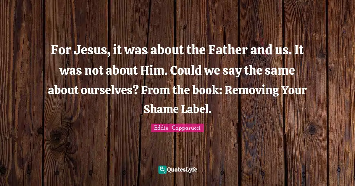 For Jesus, it was about the Father and us. It was not about Him. Could we say the same about ourselves? From the book: Removing Your Shame Label.