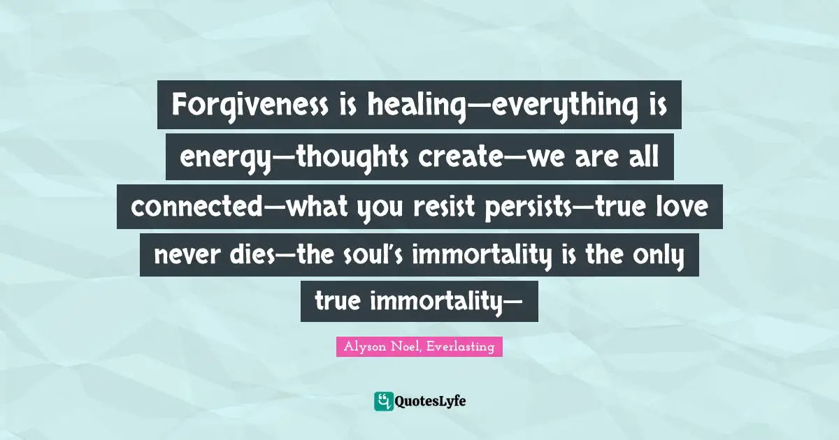 Forgiveness is healing—everything is energy—thoughts create—we are all connected—what you resist persists—true love never dies—the soul’s immortality is the only true immortality—