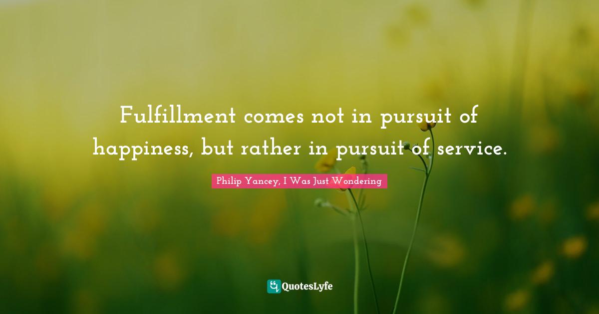 Fulfillment comes not in pursuit of happiness, but rather in pursuit of service.