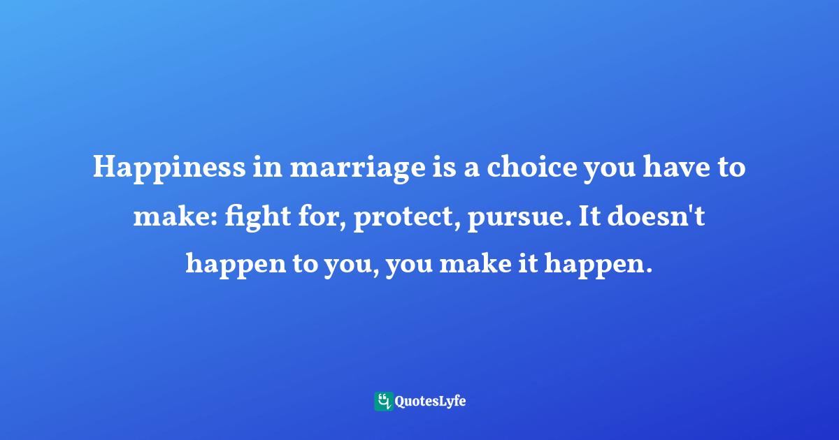 Happiness in marriage is a choice you have to make: fight for, protect, pursue. It doesn't happen to you, you make it happen.