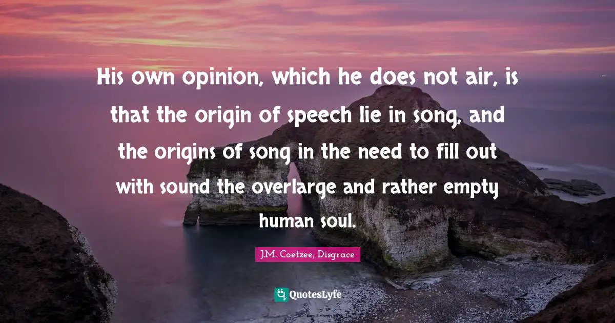 His own opinion, which he does not air, is that the origin of speech lie in song, and the origins of song in the need to fill out with sound the overlarge and rather empty human soul.