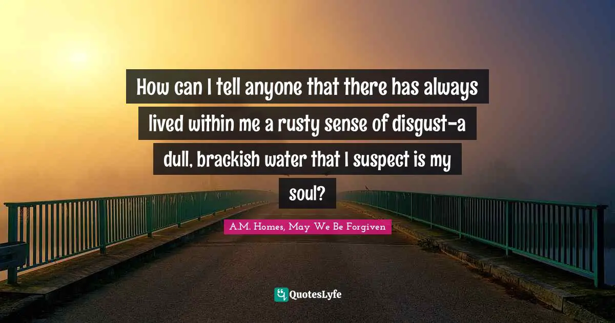 How can I tell anyone that there has always lived within me a rusty sense of disgust-a dull, brackish water that I suspect is my soul?