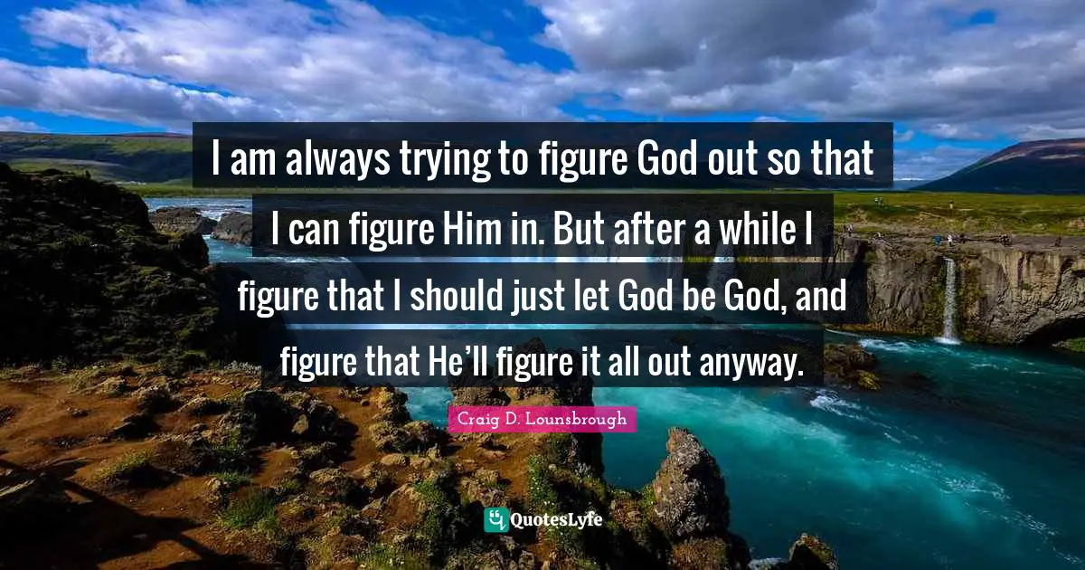 I am always trying to figure God out so that I can figure Him in. But after a while I figure that I should just let God be God, and figure that He’ll figure it all out anyway.