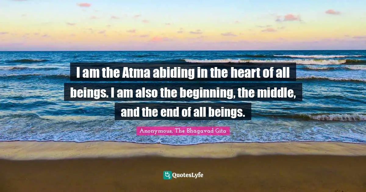 I am the Atma abiding in the heart of all beings. I am also the beginning, the middle, and the end of all beings.