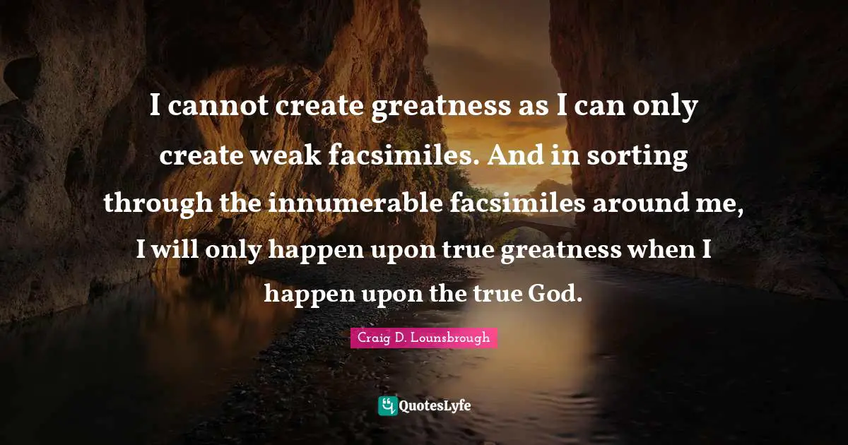 I cannot create greatness as I can only create weak facsimiles. And in sorting through the innumerable facsimiles around me, I will only happen upon true greatness when I happen upon the true God.