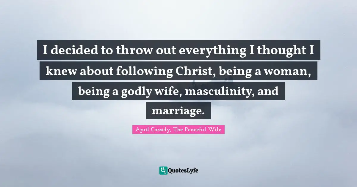 I decided to throw out everything I thought I knew about following Christ, being a woman, being a godly wife, masculinity, and marriage.