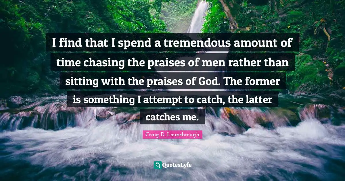 I find that I spend a tremendous amount of time chasing the praises of men rather than sitting with the praises of God. The former is something I attempt to catch, the latter catches me.