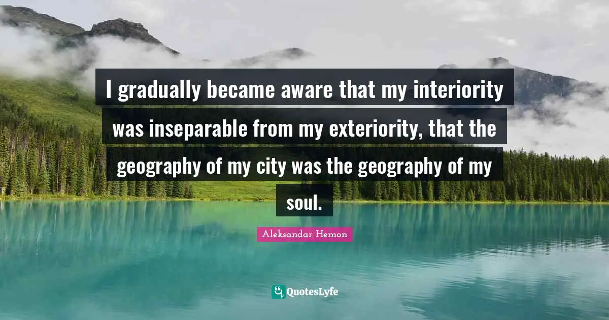 I gradually became aware that my interiority was inseparable from my exteriority, that the geography of my city was the geography of my soul.