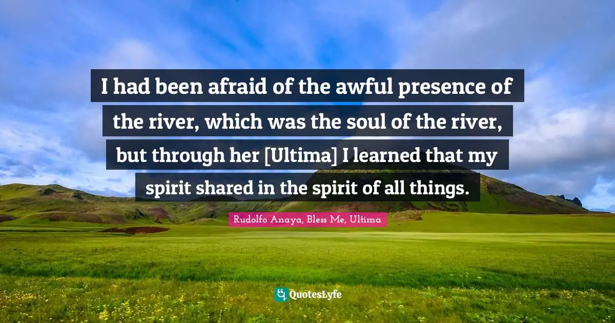 I had been afraid of the awful presence of the river, which was the soul of the river, but through her [Ultima] I learned that my spirit shared in the spirit of all things.