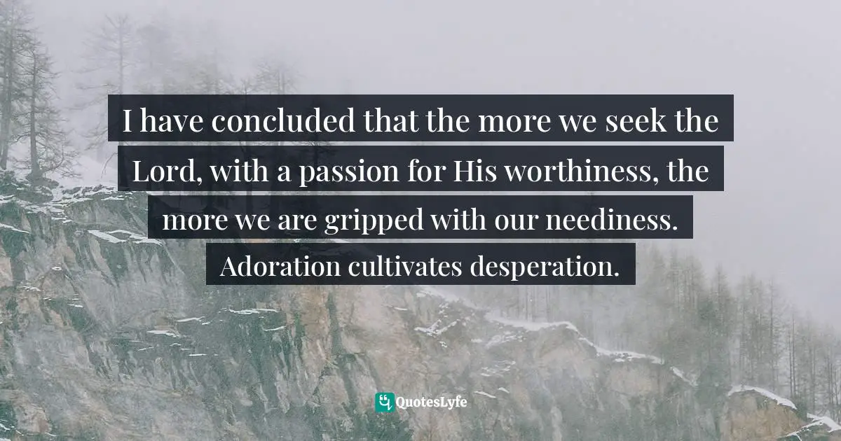 I have concluded that the more we seek the Lord, with a passion for His worthiness, the more we are gripped with our neediness. Adoration cultivates desperation.
