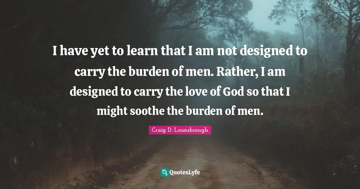 Yoke Quotes: "I have yet to learn that I am not designed to carry the burden of men. Rather, I am designed to carry the love of God so that I might soothe the burden of men."
