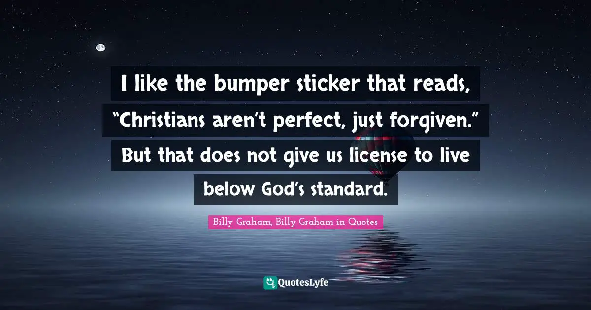 I like the bumper sticker that reads, “Christians aren’t perfect, just forgiven.” But that does not give us license to live below God’s standard.