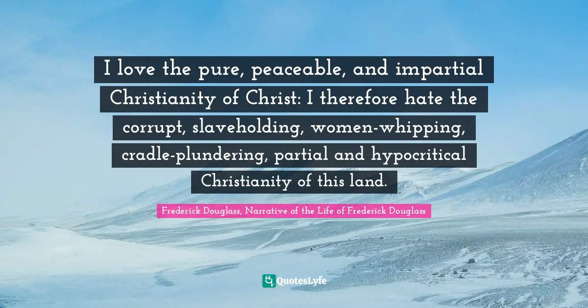 Religion Christianity Quotes: "I love the pure, peaceable, and impartial Christianity of Christ: I therefore hate the corrupt, slaveholding, women-whipping, cradle-plundering, partial and hypocritical Christianity of this land."