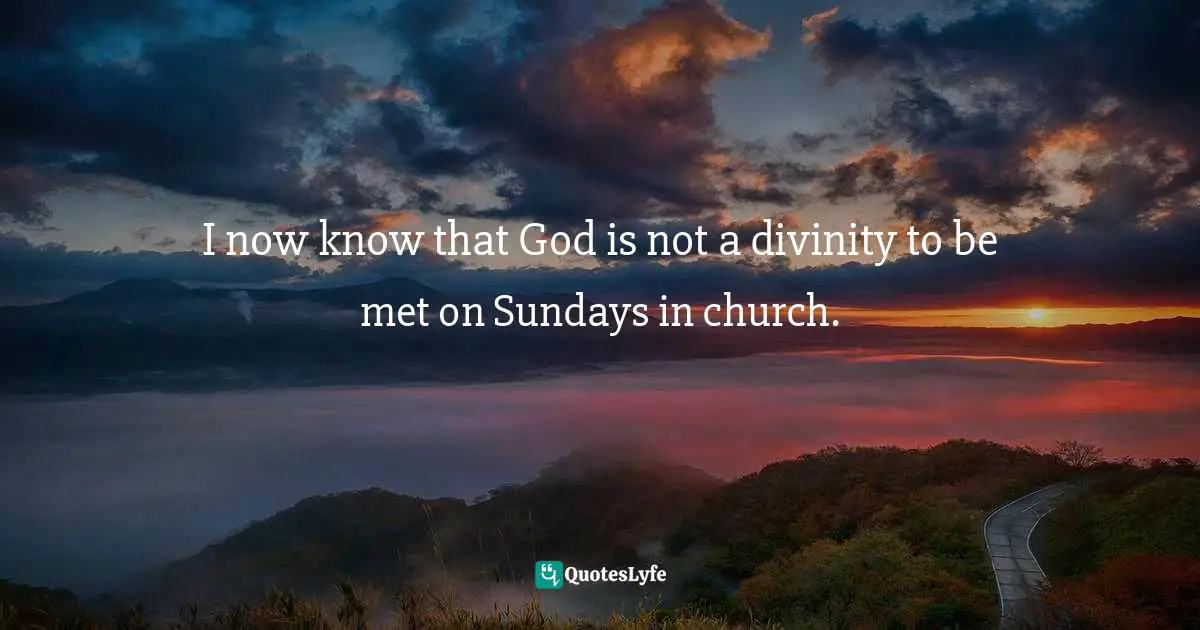 I now know that God is not a divinity to be met on Sundays in church.