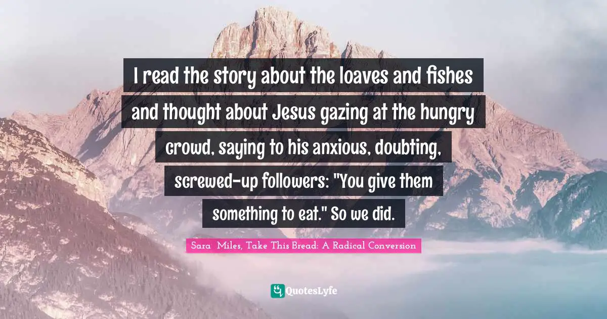 I read the story about the loaves and fishes and thought about Jesus gazing at the hungry crowd, saying to his anxious, doubting, screwed-up followers: "You give them something to eat." So we did.